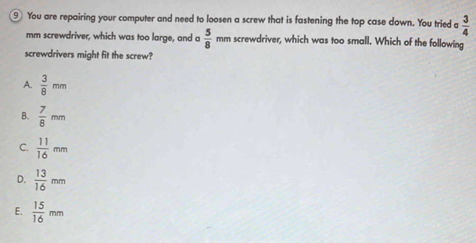 You are repairing your computer and need to loosen a screw that is fastening the top case down. You tried a  3/4 
mm screwdriver, which was too large, and a  5/8  mn n screwdriver, which was too small. Which of the following
screwdrivers might fit the screw?
A.  3/8 mm
B.  7/8 mm
C.  11/16 mm
D.  13/16 mm
E.  15/16 mm