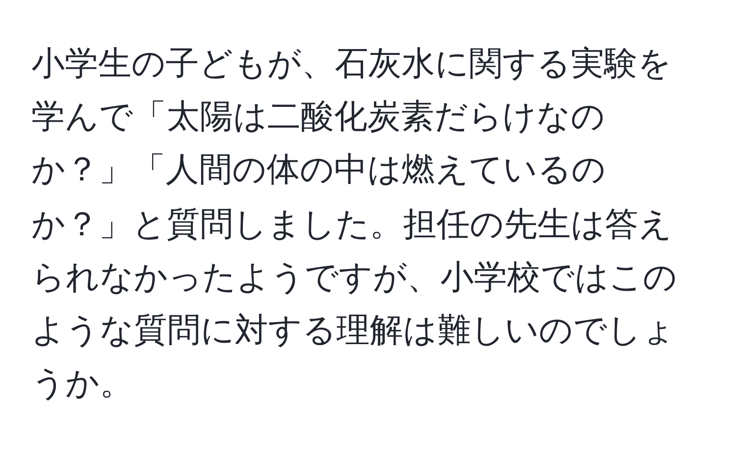 小学生の子どもが、石灰水に関する実験を学んで「太陽は二酸化炭素だらけなのか？」「人間の体の中は燃えているのか？」と質問しました。担任の先生は答えられなかったようですが、小学校ではこのような質問に対する理解は難しいのでしょうか。