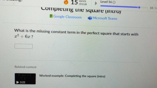 week Level 16 ① 
15 streak 
13 /1/ 
Compieting the square (intro) 
Google Classroom Microsoft Teams 
What is the missing constant term in the perfect square that starts with
x^2+6x ? 
Related content 
Worked example: Completing the square (intro) 
3:22