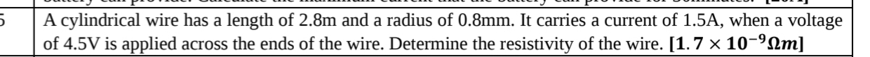 A cylindrical wire has a length of 2.8m and a radius of 0.8mm. It carries a current of 1.5A, when a voltage 
of 4.5V is applied across the ends of the wire. Determine the resistivity of the wire. [1.7* 10^(-9)Omega m]