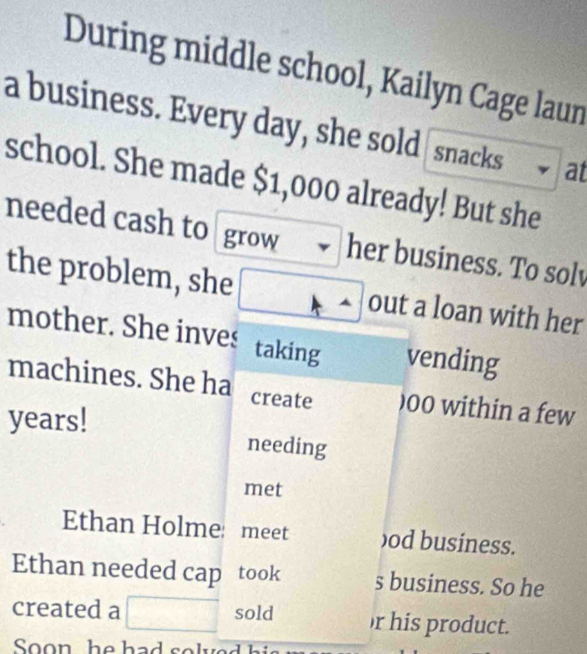 During middle school, Kailyn Cage laun 
a business. Every day, she sold snacks at 
school. She made $1,000 already! But she 
needed cash to grow her business. To solv 
the problem, she out a loan with her 
mother. She inves taking vending 
machines. She ha create ) 00 within a few
years! needing 
met 
Ethan Holme: meet )od business. 
Ethan needed cap took s business. So he 
created a sold r his product. 
Soon he hads