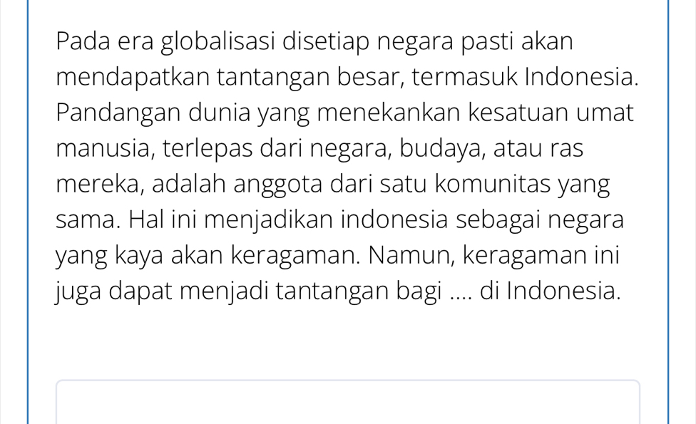 Pada era globalisasi disetiap negara pasti akan 
mendapatkan tantangan besar, termasuk Indonesia. 
Pandangan dunia yang menekankan kesatuan umat 
manusia, terlepas dari negara, budaya, atau ras 
mereka, adalah anggota dari satu komunitas yang 
sama. Hal ini menjadikan indonesia sebagai negara 
yang kaya akan keragaman. Namun, keragaman ini 
juga dapat menjadi tantangan bagi .... di Indonesia.