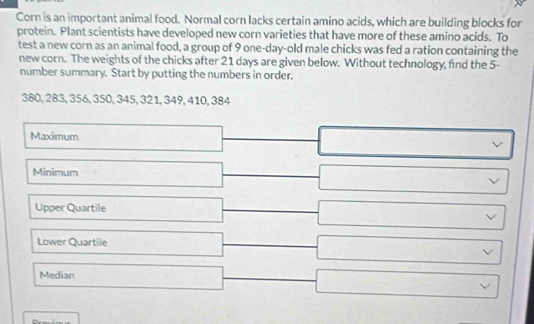 Corn is an important animal food. Normal corn lacks certain amino acids, which are building blocks for 
protein. Plant scientists have developed new corn varieties that have more of these amino acids. To 
test a new corn as an animal food, a group of 9 one-day-old male chicks was fed a ration containing the 
new corn. The weights of the chicks after 21 days are given below. Without technology, find the 5 - 
number summary. Start by putting the numbers in order.
380, 283, 356, 350, 345, 321, 349, 410, 384
Maximum 
Minimum 
Upper Quartile 
Lower Quartile 
Median