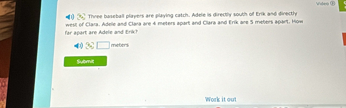 Video 
Three baseball players are playing catch. Adele is directly south of Erik and directly 
west of Clara. Adele and Clara are 4 meters apart and Clara and Erik are 5 meters apart. How 
far apart are Adele and Erik?
x_A □ meter
Submit 
Work it out