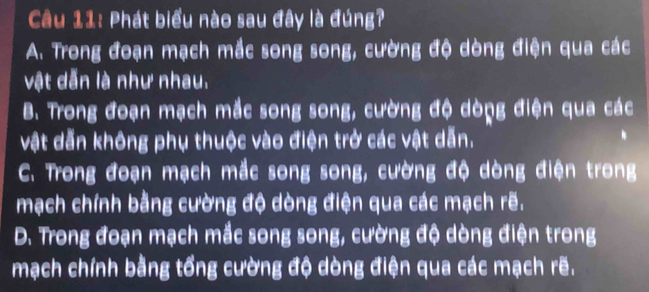 Phát biểu nào sau đây là đúng?
A. Trong đoạn mạch mắc song song, cường độ dòng điện qua các
vật dẫn là như nhau.
B. Trong đoạn mạch mắc song song, cường độ dòng điện qua các
vật dẫn không phụ thuộc vào điện trở các vật dẫn.
C. Trong đoạn mạch mắc song song, cường độ dòng điện trong
mạch chính bằng cường độ dòng điện qua các mạch rẽ.
D. Trong đoạn mạch mắc song song, cường độ dòng điện trong
mạch chính bằng tổng cường độ dòng điện qua các mạch rẽ.