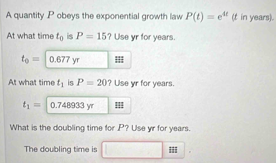 A quantity P obeys the exponential growth law P(t)=e^(4t) (t in years). 
At what time t_0 is P=15 ? Use yr for years.
t_0=0.677 yr 
At what time t_1 is P=20 ? Use yr for years.
t_1=| O 748933 yr 
What is the doubling time for P? Use yr for years. 
The doubling time is