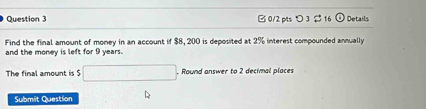 つ 3 16 (i) Details 
Find the final amount of money in an account if $8, 200 is deposited at 2% interest compounded annually 
and the money is left for 9 years. 
The final amount is $ □. Round answer to 2 decimal places 
Submit Question