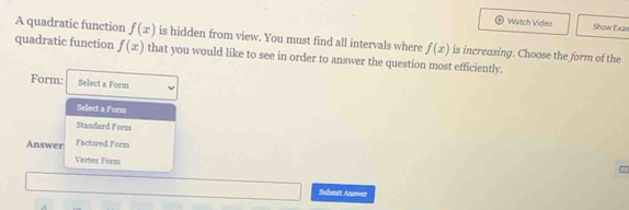 Watch Video Show Exan
A quadratic function f(x) is hidden from view. You must find all intervals where f(x) is increasing. Choose the form of the
quadratic function f(x) that you would like to see in order to answer the question most efficiently.
Form: Select a Form
Select a Form
Standard Form
Answer Factored Form
Vertex Form
Submit Answer