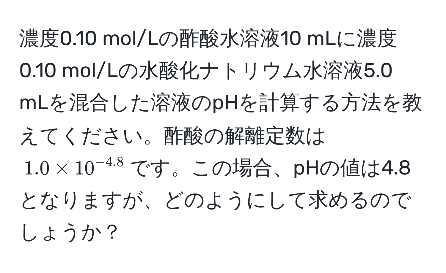 濃度0.10 mol/Lの酢酸水溶液10 mLに濃度0.10 mol/Lの水酸化ナトリウム水溶液5.0 mLを混合した溶液のpHを計算する方法を教えてください。酢酸の解離定数は$1.0 * 10^(-4.8)$です。この場合、pHの値は4.8となりますが、どのようにして求めるのでしょうか？