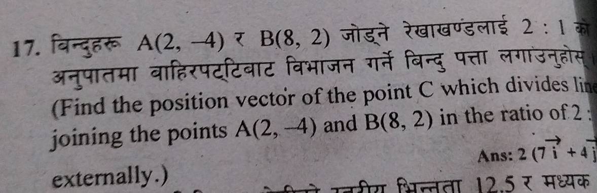 बिन्दुहरू A(2,-4) जोडने रेखाखण्डलाई 2:1 को m
अनुपातमा बाहिरपट्टिबाट विभाजन गर्ने बिन्दु पत्ता लगाउनुहोस् 
(Find the position vector of the point C which divides line 
joining the points A(2,-4) and B(8,2) in the ratio of 2 : 
Ans: 2(7vector i+4vector j
externally.) 
ऐे उरीय भिल्ता 12.5 र मध्यक