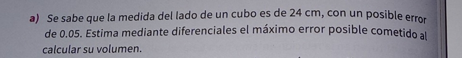 Se sabe que la medida del lado de un cubo es de 24 cm, con un posible error 
de 0.05. Estima mediante diferenciales el máximo error posible cometido al 
calcular su volumen.