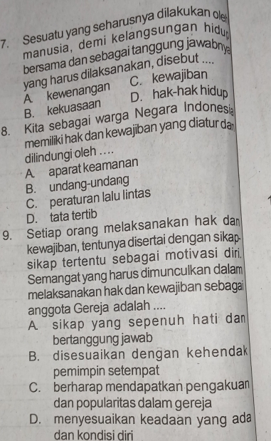 Sesuatu yang seharusnya dilakukan ole
manusia, demi kelangsungan hidu
bersama dan sebagai tanggung jawabnya
yang harus dilaksanakan, disebut ....
A. kewenangan C. kewajiban
D. hak-hak hidup
B. kekuasaan
8. Kita sebagai warga Negara Indonesi
memiliki hak dan kewajiban yang diatur da
dilindungi oleh . . ..
A. aparat keamanan
B. undang-undang
C. peraturan lalu lintas
D. tata tertib
9. Setiap orang melaksanakan hak da
kewajiban, tentunya disertai dengan sikap
sikap tertentu sebagai motivasi diri
Semangat yang harus dimunculkan dalam
melaksanakan hak dan kewajiban sebagai
anggota Gereja adalah ....
A. sikap yang sepenuh hati da
bertanggung jawab
B. disesuaikan dengan kehendak
pemimpin setempat
C. berharap mendapatkan pengakuan
dan popularitas dalam gereja
D. menyesuaikan keadaan yang ada
dan kondisi diri