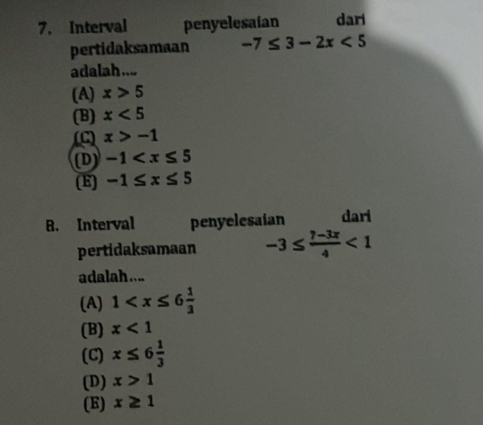 Interval penyelesaian dari
pertidaksamaan -7≤ 3-2x<5</tex> 
adalah ....
(A) x>5
(B) x<5</tex>
x>-1
(D) -1
(E) -1≤ x≤ 5
B. Interval penyelesaian
dari
pertidaksamaan -3≤  (7-3x)/4 <1</tex> 
adalah ...
(A) 1
(B) x<1</tex>
(C) x≤ 6 1/3 
(D) x>1
(E) x≥ 1