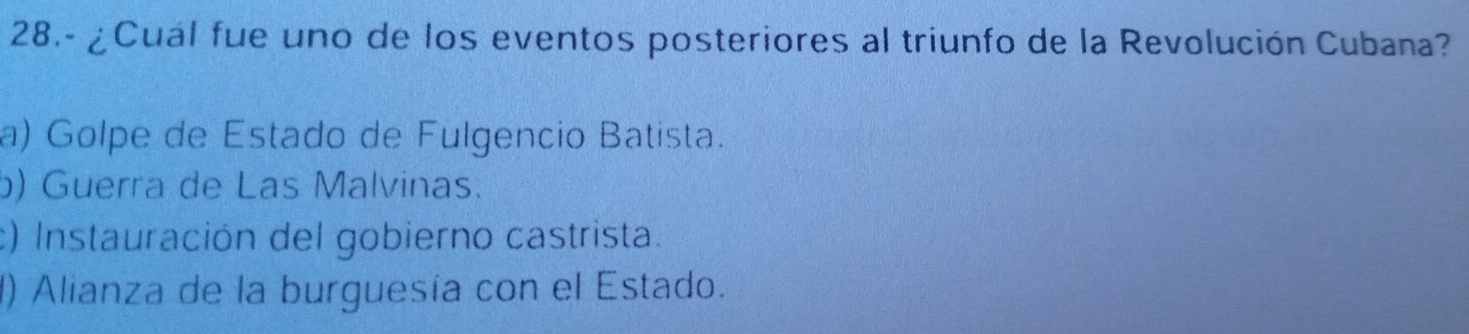 28.- ¿Cual fue uno de los eventos posteriores al triunfo de la Revolución Cubana?
a) Golpe de Estado de Fulgencio Batista.
b) Guerra de Las Malvinas.
c) Instauración del gobierno castrista.
() Alianza de la burguesía con el Estado.