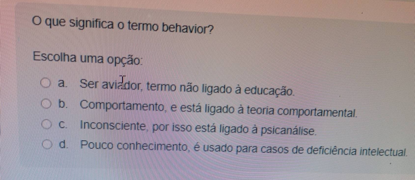 que significa o termo behavior?
Escolha uma opção:
a. Ser aviador, termo não ligado à educação.
b. Comportamento, e está ligado à teoria comportamental.
c. Inconsciente, por isso está ligado à psicanálise.
d. Pouco conhecimento, é usado para casos de deficiência intelectual.