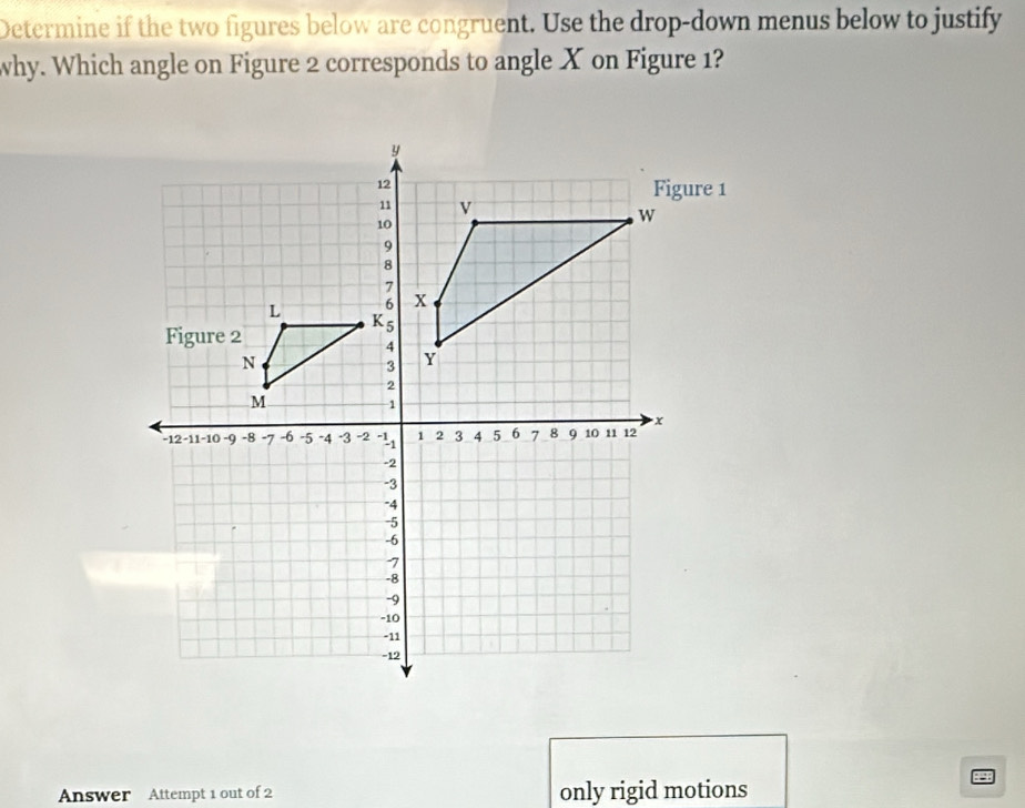 Determine if the two figures below are congruent. Use the drop-down menus below to justify 
why. Which angle on Figure 2 corresponds to angle X on Figure 1? 
Answer Attempt 1 out of 2 only rigid motions