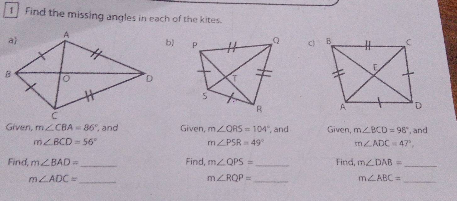 Find the missing angles in each of the kites. 
c) 
Given, m∠ CBA=86° , and Given, m∠ QRS=104° , and Given, m∠ BCD=98° , and
m∠ BCD=56°
m∠ PSR=49°
m∠ ADC=47°, 
Find, m∠ BAD= _ Find, m∠ QPS= _ Find, m∠ DAB= _
m∠ ADC= _
m∠ RQP= _
m∠ ABC= _