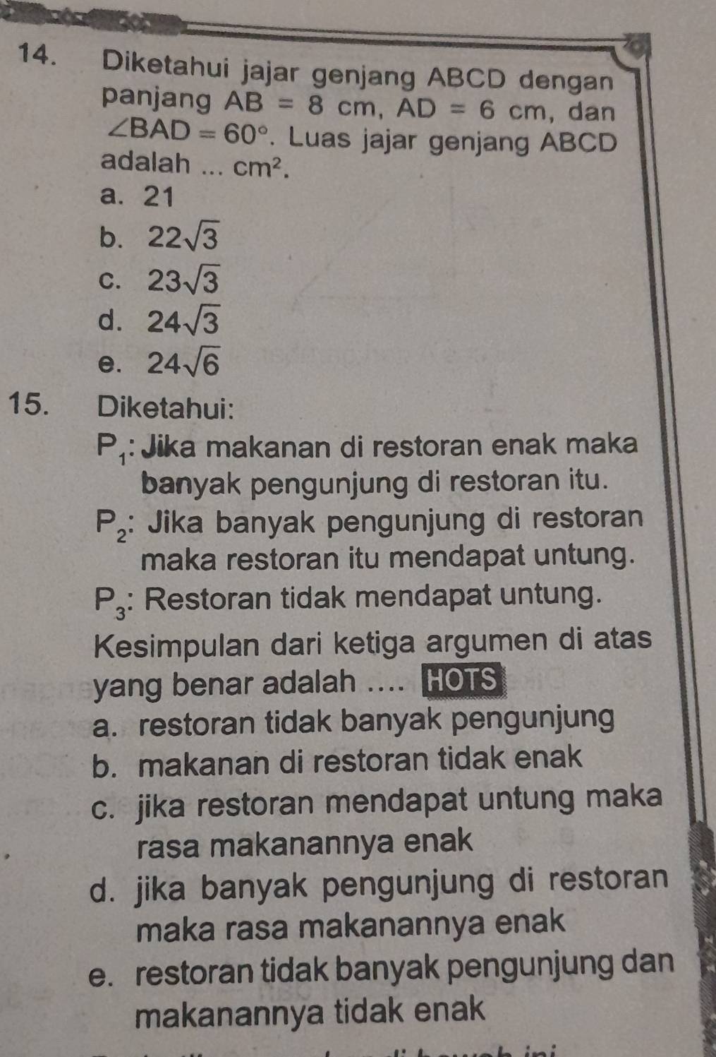 Diketahui jajar genjang ABCD dengan
panjang AB=8cm, AD=6cm ,dan
∠ BAD=60°. Luas jajar genjang ABCD
adalah _ cm^2.
a. 21
b. 22sqrt(3)
C. 23sqrt(3)
d. 24sqrt(3)
e. 24sqrt(6)
15. . Diketahui:
P_1 : Jika makanan di restoran enak maka
banyak pengunjung di restoran itu.
P_2 : Jika banyak pengunjung di restoran
maka restoran itu mendapat untung.
P_3 : Restoran tidak mendapat untung.
Kesimpulan dari ketiga argumen di atas
yang benar adalah .... HOTS
a. restoran tidak banyak pengunjung
b. makanan di restoran tidak enak
c. jika restoran mendapat untung maka
rasa makanannya enak
d. jika banyak pengunjung di restoran
maka rasa makanannya enak
e. restoran tidak banyak pengunjung dan
makanannya tidak enak