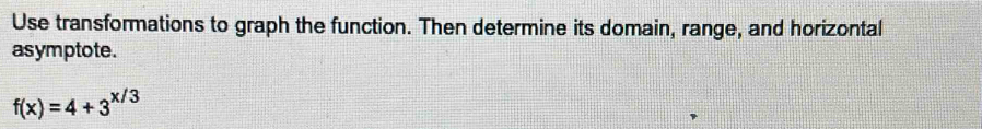 Use transformations to graph the function. Then determine its domain, range, and horizontal 
asymptote.
f(x)=4+3^(x/3)