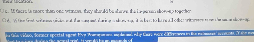 their location.
e. If there is more than one witness, they should be shown the in-person show-up together.
d. If the first witness picks out the suspect during a show-up, it is best to have all other witnesses view the same show-up.
In this video, former special agent Evy Poumpouras explained why there were differences in the witnesses' accounts. If she we
th jury during the actual trial, it would be an example of