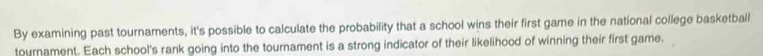 By examining past tournaments, it's possible to calculate the probability that a school wins their first game in the national college basketball 
tournament. Each school's rank going into the tournament is a strong indicator of their likelihood of winning their first game.