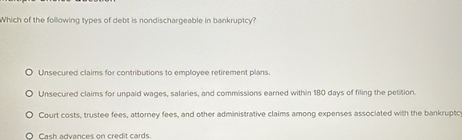 Which of the following types of debt is nondischargeable in bankruptcy?
Unsecured claims for contributions to employee retirement plans.
Unsecured claims for unpaid wages, salaries, and commissions earned within 180 days of filing the petition.
Court costs, trustee fees, attorney fees, and other administrative claims among expenses associated with the bankruptc
Cash advances on credit cards.