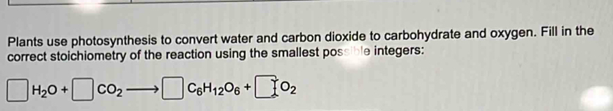 Plants use photosynthesis to convert water and carbon dioxide to carbohydrate and oxygen. Fill in the 
correct stoichiometry of the reaction using the smallest possible integers:
□ H_2O+□ CO_2to □ C_6H_12O_6+□ C_2