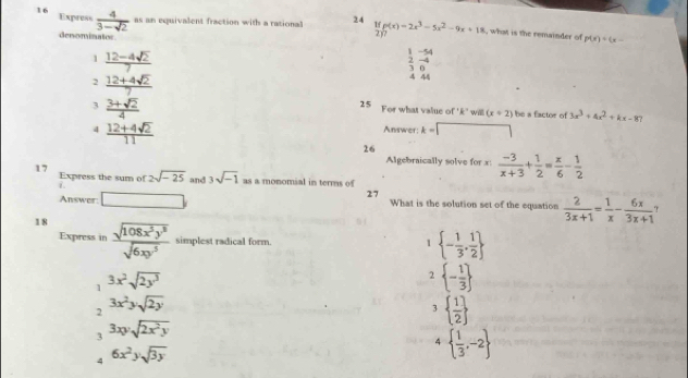 Express  4/3-sqrt(2)  as an equivalent fraction with a ration 24 f(p(x)=2x^3-5x^2-9x+18 , what is the remainder of
denominates
2)?
p(x)+(x-
1  (12-4sqrt(2))/7 
1
-5
 2/3 beginarrayr -4 0endarray
2  (12+4sqrt(2))/7 
A 4
3  (3+sqrt(2))/4 
25 For what value of ' k ' willl (x+2) be a factor of 3x^3+4x^2+kx-87
4  (12+4sqrt(2))/11 
Answer: k=□
26
Algebraically solve for x :  (-3)/x+3 + 1/2 = x/6 - 1/2 
17 Express the sum of 2sqrt(-25) and 3sqrt(-1) as a monomial in terms of
27 
Answer □ What is the solution set of the equation  2/3x+1 = 1/x - 6x/3x+1 
18  sqrt(108x^5y^3)/sqrt(6xy^5)  simplest radical form.
Express in 1  - 1/3 , 1/2 
1 3x^2sqrt(2y^3)
2  - 1/3 
2 3x^2ysqrt(2y)
3   1/2 
3 3xysqrt(2x^2y)
4   1/3 ,-2
4 6x^2ysqrt(3y)