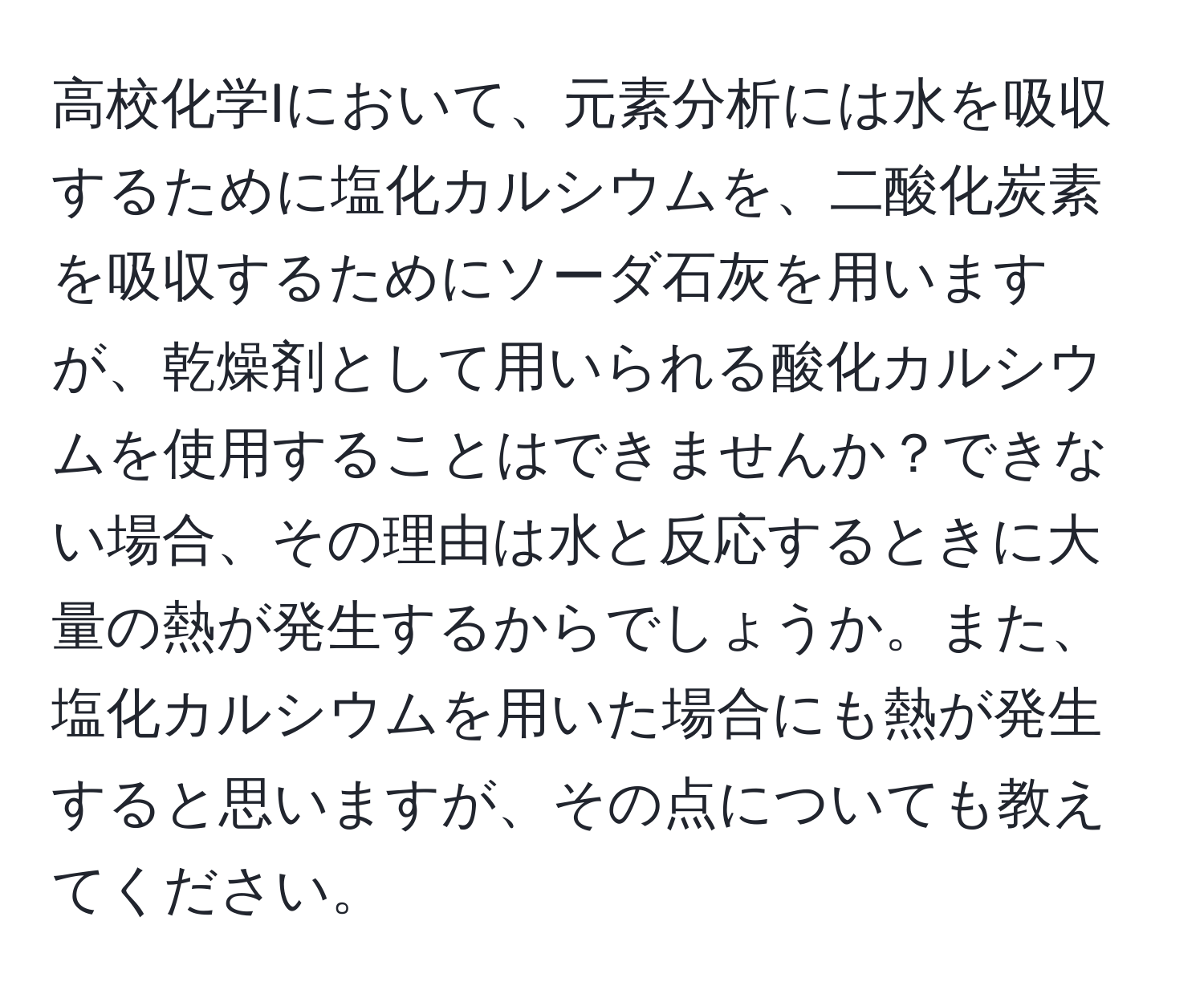 高校化学Iにおいて、元素分析には水を吸収するために塩化カルシウムを、二酸化炭素を吸収するためにソーダ石灰を用いますが、乾燥剤として用いられる酸化カルシウムを使用することはできませんか？できない場合、その理由は水と反応するときに大量の熱が発生するからでしょうか。また、塩化カルシウムを用いた場合にも熱が発生すると思いますが、その点についても教えてください。