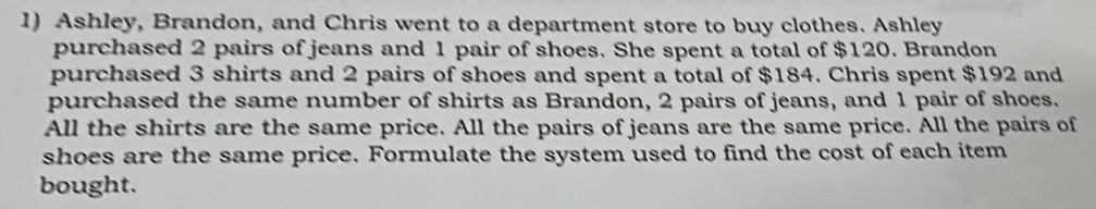 Ashley, Brandon, and Chris went to a department store to buy clothes. Ashley 
purchased 2 pairs of jeans and 1 pair of shoes. She spent a total of $120. Brandon 
purchased 3 shirts and 2 pairs of shoes and spent a total of $184. Chris spent $192 and 
purchased the same number of shirts as Brandon, 2 pairs of jeans, and 1 pair of shoes. 
All the shirts are the same price. All the pairs of jeans are the same price. All the pairs of 
shoes are the same price. Formulate the system used to find the cost of each item 
bought.