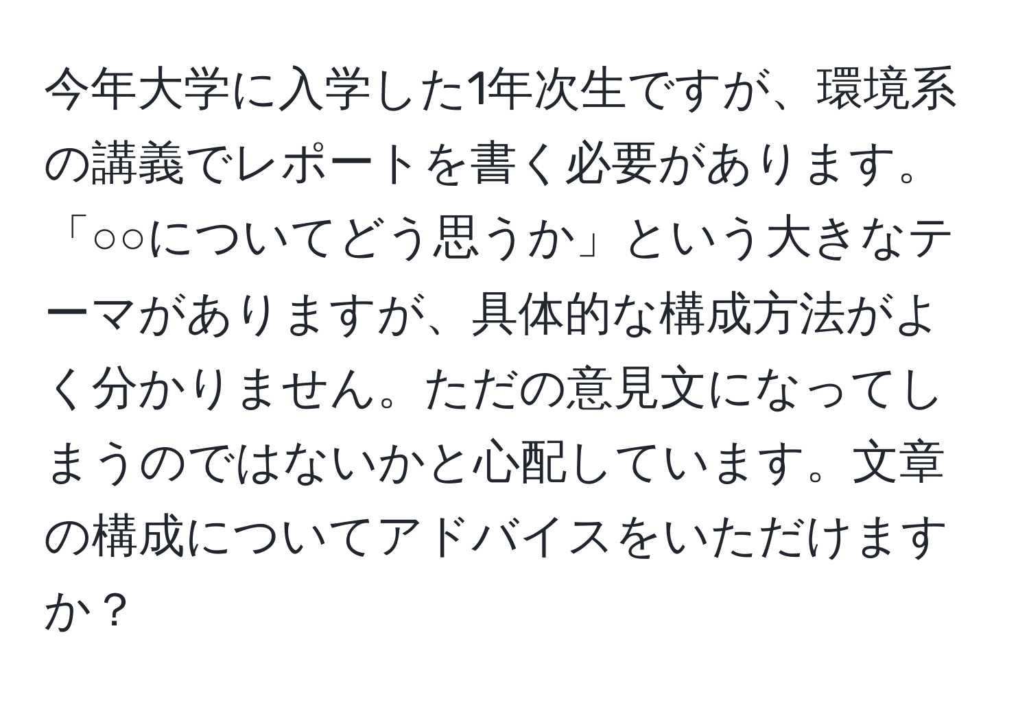 今年大学に入学した1年次生ですが、環境系の講義でレポートを書く必要があります。「○○についてどう思うか」という大きなテーマがありますが、具体的な構成方法がよく分かりません。ただの意見文になってしまうのではないかと心配しています。文章の構成についてアドバイスをいただけますか？