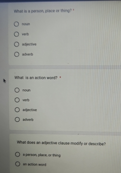 What is a person, place or thing? *
noun
verb
adjective
adverb
What is an action word? *
noun
verb
adjective
adverb
What does an adjective clause modify or describe?
a person, place, or thing
an action word