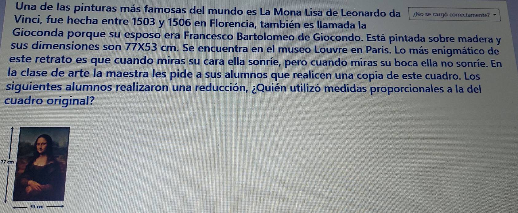 Una de las pinturas más famosas del mundo es La Mona Lisa de Leonardo da ¿No se cargó correctamente? 
Vinci, fue hecha entre 1503 y 1506 en Florencia, también es llamada la 
Gioconda porque su esposo era Francesco Bartolomeo de Giocondo. Está pintada sobre madera y 
sus dimensiones son 77X53 cm. Se encuentra en el museo Louvre en París. Lo más enigmático de 
este retrato es que cuando miras su cara ella sonríe, pero cuando miras su boca ella no sonríe. En 
la clase de arte la maestra les pide a sus alumnos que realicen una copia de este cuadro. Los 
siguientes alumnos realizaron una reducción, ¿Quién utilizó medidas proporcionales a la del 
cuadro original?
77 cm