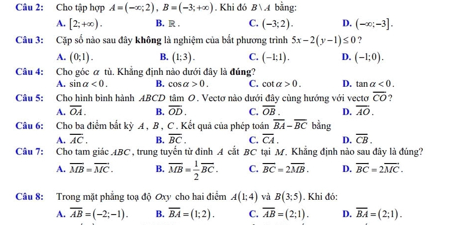 Cho tập hợp A=(-∈fty ;2),B=(-3;+∈fty ). Khi đó B∪ A bằng:
A. [2;+∈fty ). B. R . C. (-3;2). D. (-∈fty ;-3].
Câu 3: Cặp số nào sau đây không là nghiệm của bất phương trình 5x-2(y-1)≤ 0 ?
A. (0;1). B. (1;3). C. (-1;1). D. (-1;0).
Câu 4: Cho góc α tù. Khẳng định nào dưới đây là đúng?
A. sin alpha <0. B. cos alpha >0. C. cot alpha >0. D. tan alpha <0.
Câu 5: Cho hình bình hành ABCD tâm O. Vectơ nào dưới đây cùng hướng với vectơ overline CO ?
A. overline OA. B. overline OD. C. overline OB. D. overline AO.
Câu 6: Cho ba điểm bất kỳ A , B , C . Kết quả của phép toán overline BA-overline BC bằng
A. overline AC. B. overline BC. C. overline CA. D. overline CB.
Câu 7: Cho tam giác ABC, trung tuyến từ đỉnh A cắt BC tại M. Khẳng định nào sau đây là đúng?
A. vector MB=vector MC. B. overline MB= 1/2 overline BC. C. vector BC=2vector MB. D. vector BC=2vector MC.
Câu 8: Trong mặt phẳng toạ độ Oxy cho hai điểm A(1;4) và B(3;5). Khi đó:
A. overline AB=(-2;-1). B. overline BA=(1;2). C. overline AB=(2;1). D. overline BA=(2;1).