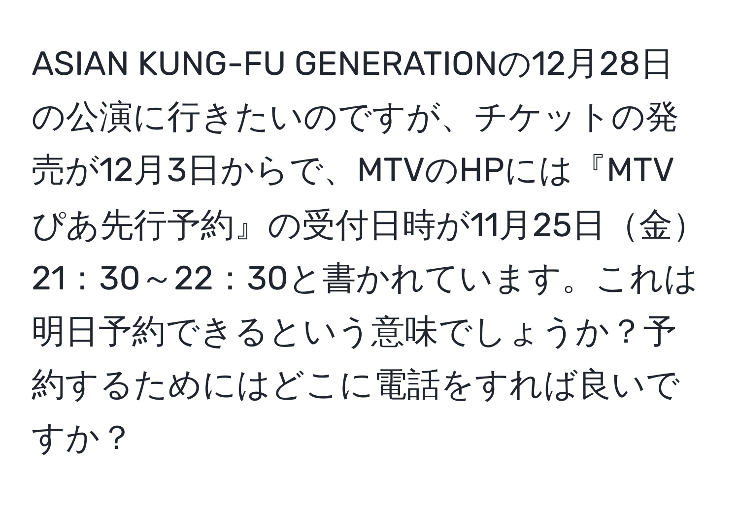 ASIAN KUNG-FU GENERATIONの12月28日の公演に行きたいのですが、チケットの発売が12月3日からで、MTVのHPには『MTVぴあ先行予約』の受付日時が11月25日金21：30～22：30と書かれています。これは明日予約できるという意味でしょうか？予約するためにはどこに電話をすれば良いですか？