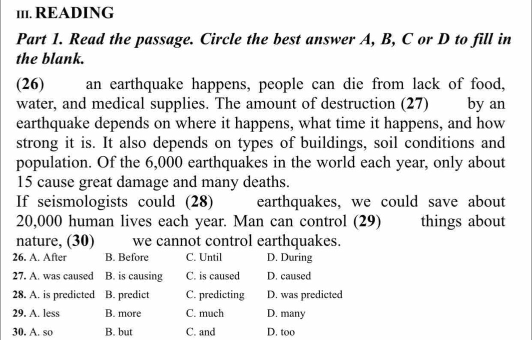 1I1. READING
Part 1. Read the passage. Circle the best answer A, B, C or D to fill in
the blank.
(26) an earthquake happens, people can die from lack of food,
water, and medical supplies. The amount of destruction (27) by an
earthquake depends on where it happens, what time it happens, and how
strong it is. It also depends on types of buildings, soil conditions and
population. Of the 6,000 earthquakes in the world each year, only about
15 cause great damage and many deaths.
If seismologists could (28) earthquakes, we could save about
20,000 human lives each year. Man can control (29) things about
nature, (30) we cannot control earthquakes.
26. A. After B. Before C. Until D. During
27. A. was caused B. is causing C. is caused D. caused
28. A. is predicted B. predict C. predicting D. was predicted
29. A. less B. more C. much D. many
30. A. so B. but C. and D. too