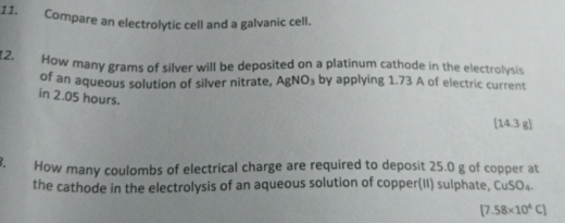 Compare an electrolytic cell and a galvanic cell. 
12. How many grams of silver will be deposited on a platinum cathode in the electrolysis 
of an aqueous solution of silver nitrate, AgNO_3 by applying 1.73 A of electric current 
in 2.05 hours. 
[ 14.3 g ] 
. How many coulombs of electrical charge are required to deposit 25.0 g of copper at 
the cathode in the electrolysis of an aqueous solution of copper(II) sulphate, CuSO₄.
[7.58* 10^4C]