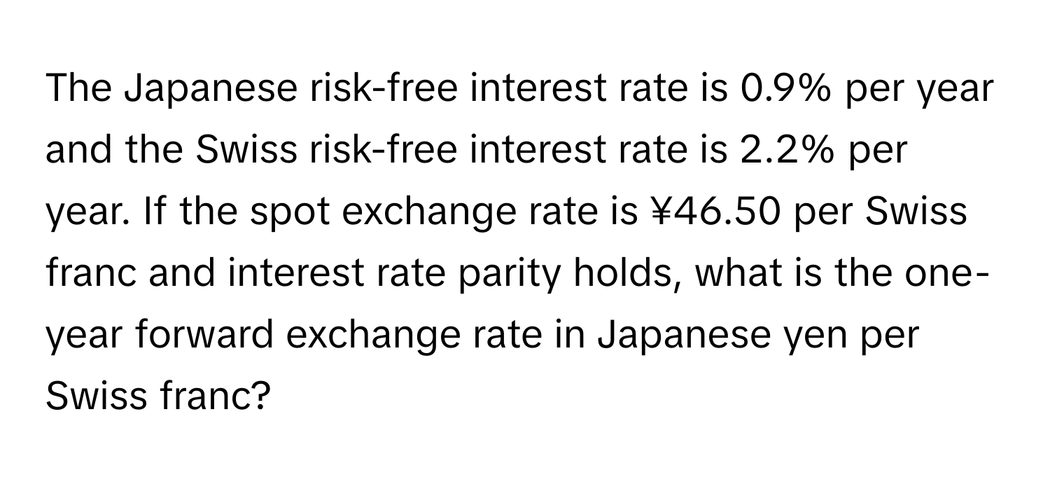 The Japanese risk-free interest rate is 0.9% per year and the Swiss risk-free interest rate is 2.2% per year. If the spot exchange rate is ¥46.50 per Swiss franc and interest rate parity holds, what is the one-year forward exchange rate in Japanese yen per Swiss franc?