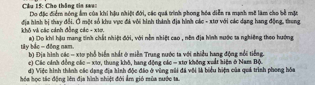 Cho thông tin sau:
Do đặc điểm nóng ẩm của khí hậu nhiệt đới, các quá trình phong hóa diễn ra mạnh mẽ làm cho bề mặt
địa hình bị thay đổi. Ở một số khu vực đá vôi hình thành địa hình các - xtơ với các dạng hang động, thung
khô và các cánh đồng các - xtơ.
a) Do khí hậu mang tính chất nhiệt đới, với nền nhiệt cao , nên địa hình nước ta nghiêng theo hướng
tây bắc - đông nam.
b) Địa hình các - xtơ phổ biến nhất ở miền Trung nước ta với nhiều hang động nổi tiếng.
c) Các cánh đồng các - xtơ, thung khô, hang động các - xtơ không xuất hiện ở Nam Bộ.
d) Việc hình thành các dạng địa hình độc đáo ở vùng núi đá vôi là biểu hiện của quá trình phong hóa
hóa học tác động lên địa hình nhiệt đới ẩm gió mùa nước ta.