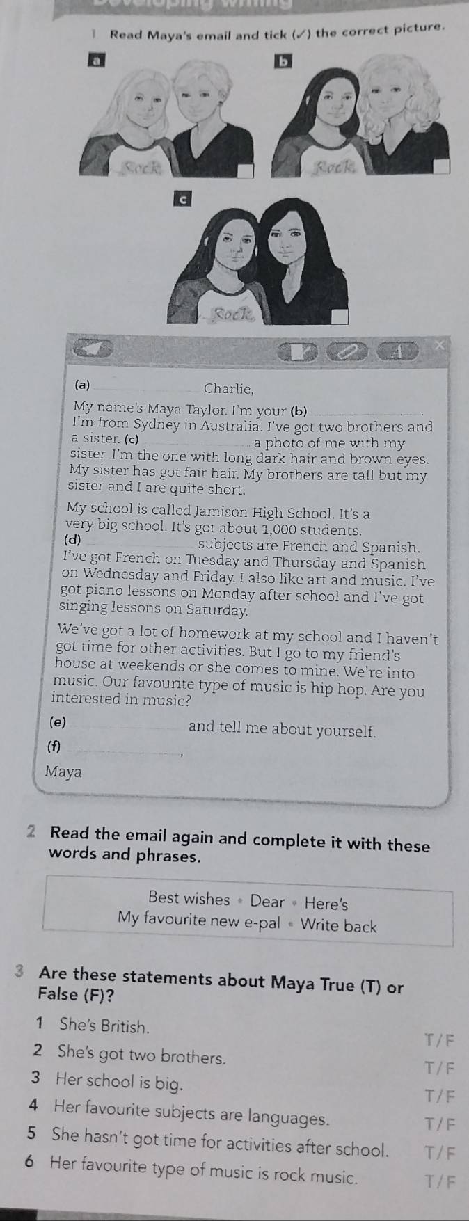 Read Maya's email and tick (✓) the correct picture.
4
(a) Charlie,
My name's Maya Taylor. I'm your (b)
I'm from Sydney in Australia. I've got two brothers and
a sister. (c) a photo of me with my
sister. I’m the one with long dark hair and brown eyes.
My sister has got fair hair. My brothers are tall but my
sister and I are quite short.
My school is called Jamison High School. It's a
very big school. It's got about 1,000 students.
(d) subjects are French and Spanish.
I’ve got French on Tuesday and Thursday and Spanish
on Wednesday and Friday. I also like art and music. I’ve
got piano lessons on Monday after school and I've got
singing lessons on Saturday.
We've got a lot of homework at my school and I haven't
got time for other activities. But I go to my friend's
house at weekends or she comes to mine. We're into
music. Our favourite type of music is hip hop. Are you
interested in music?
(e)_ and tell me about yourself.
(f)_
Maya
2 Read the email again and complete it with these
words and phrases.
Best wishes Dear Here's
My favourite new e-pal « Write back
3 Are these statements about Maya True (T) or
False (F)?
1 She's British. T/F
2 She's got two brothers. T / F
3 Her school is big.
T / F
4 Her favourite subjects are languages. T / F
5 She hasn’t got time for activities after school. T/F
6 Her favourite type of music is rock music. T / F