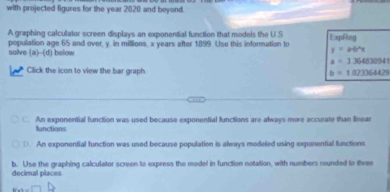 with projected figures for the year 2020 and beyond.
A graphing calculator screen displays an exponential function that models the U S
population age 65 and over, y, in millions, x years after 1899. Use this information to ExpReg
solve (a)--(d) below
y=a· b^4x
a=3.364830941
Click the icon to view the bar graph b=1.023364429
An exponential function was used because exponential functions are always more accurate than linear
functions. An exponential function was used because population is always modeled using exponential functions
b. Use the graphing calculator screen to express the model in function notation, with numbers rounded to three
decimal places
f(x)=□