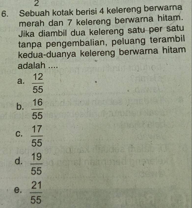 2
6. Sebuah kotak berisi 4 kelereng berwarna
merah dan 7 kelereng berwarna hitam.
Jika diambil dua kelereng satu per satu
tanpa pengembalian, peluang terambil
kedua-duanya kelereng berwarna hitam
adalah ....
a.  12/55 
b.  16/55 
C.  17/55 
d.  19/55 
e.  21/55 