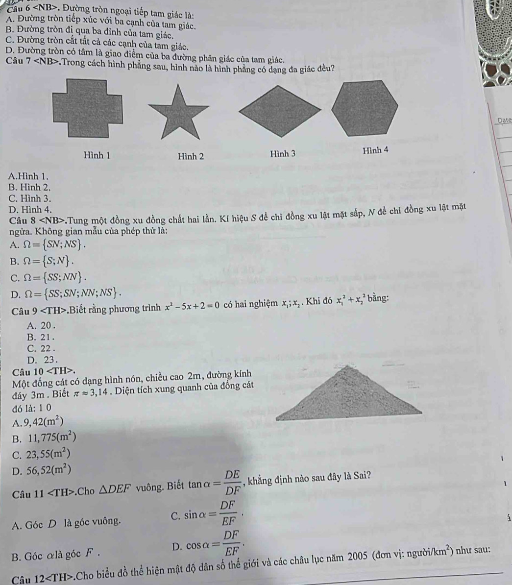 . Đường tròn ngoại tiếp tam giác là:
A. Đường tròn tiếp xúc với ba cạnh của tam giác.
B. Đường tròn đị qua ba đỉnh của tam giác.
C. Đường tròn cắt tất cả các cạnh của tam giác.
D. Đường tròn có tâm là giao điểm của ba đường phân giác của tam giác.
Câu 7 *Trong cách hình phăng sau, hình nào là hình phẳng có dạng đa giác đều?
Date
Hình 1 Hình 2 Hình 3 Hình 4
A.Hình 1.
B. Hình 2.
C. Hình 3.
D. Hình 4.
Câu 8 v.Tung một đồng xu đồng chất hai lần. Kí hiệu S để chỉ đồng xu lật mặt sắp, N đề chỉ đồng xu lật mặt
ngửa. Không gian mẫu của phép thử là:
A. Omega = SN;NS .
B. Omega = S;N .
C. Omega = SS;NN .
D. Omega = SS;SN;NN;NS . bằng:
Câu 9 .Biết rằng phương trình x^2-5x+2=0 có hai nghiệm x_1;x_2. Khi đó x_1^(2+x_2^2
A. 20 .
B. 21.
C. 22 .
D. 23 .
Câu 10.
Một đống cát có dạng hình nón, chiều cao 2m, đường kính
đáy 3m . Biết π approx 3,14. Diện tích xung quanh của đống cát
đó là: 1 0
A. 9,42(m^2))
B. 11,775(m^2)
C. 23,55(m^2)
D. 56,52(m^2)
Câu 11 .Cho △ DEF vuông. Biết tan alpha = DE/DF  , khẳng định nào sau đây là Sai?
A. Góc D là góc vuông. C. sin alpha = DF/EF .
B. Góc alà góc F .
D. cos alpha = DF/EF .
Câu 12 -.Cho biểu đồ thể hiện mật độ dân số thế giới và các châu lục năm 2005 (đơn vị: người/
km^2) như sau: