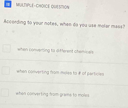 MULTIPLE-CHOICE QUESTION
According to your notes, when do you use molar mass?
when converting to different chemicals
when converting from moles to # of particles
when converting from grams to moles