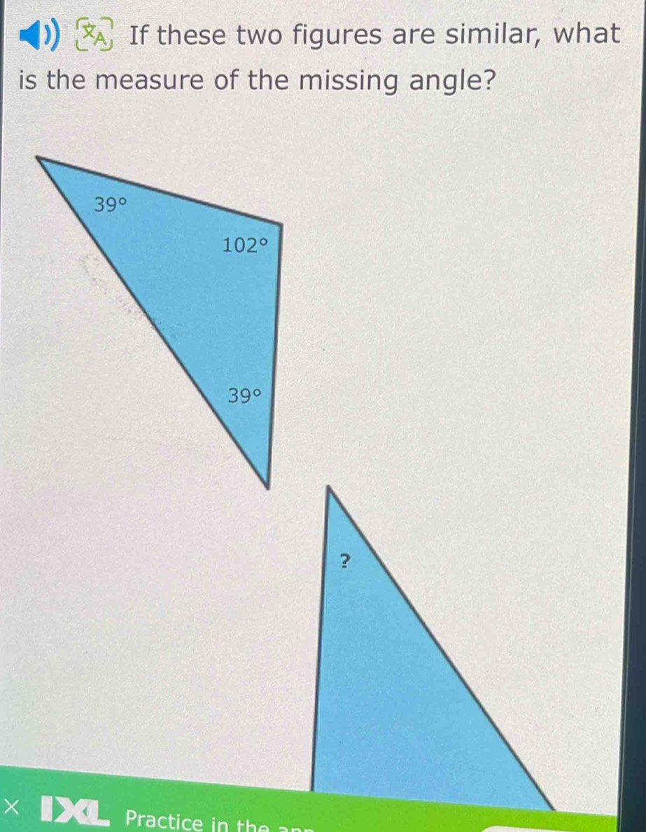 If these two figures are similar, what
is the measure of the missing angle?
Practice in the