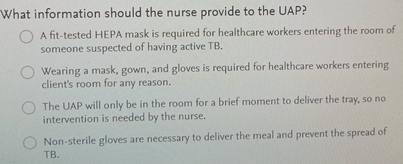 What information should the nurse provide to the UAP?
A fit-tested HEPA mask is required for healthcare workers entering the room of
someone suspected of having active TB.
Wearing a mask, gown, and gloves is required for healthcare workers entering
client's room for any reason.
The UAP will only be in the room for a brief moment to deliver the tray, so no
intervention is needed by the nurse.
Non-sterile gloves are necessary to deliver the meal and prevent the spread of
TB.