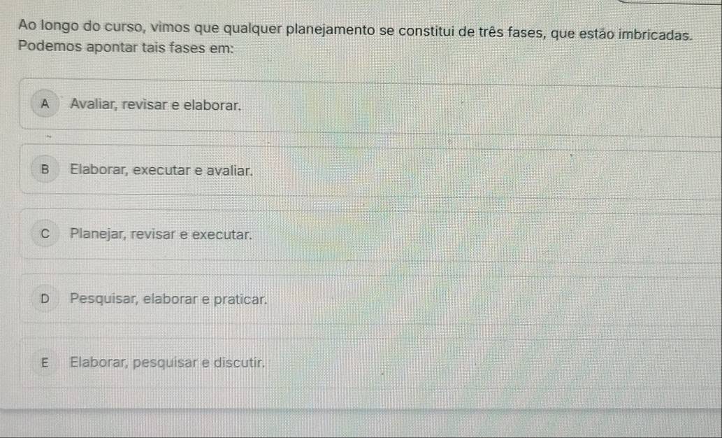 Ao longo do curso, vimos que qualquer planejamento se constitui de três fases, que estão imbricadas.
Podemos apontar tais fases em:
A Avaliar, revisar e elaborar.
B Elaborar, executar e avaliar.
C Planejar, revisar e executar.
D Pesquisar, elaborar e praticar.
E Elaborar, pesquisar e discutir.