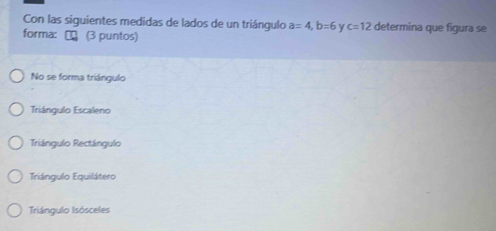 Con las siguientes medidas de lados de un triángulo a=4, b=6 y c=12 determina que figura se
forma: (3 puntos)
No se forma triángulo
Triángulo Escaleno
Triángulo Rectángulo
Triángulo Equilátero
Triángulo Isósceles