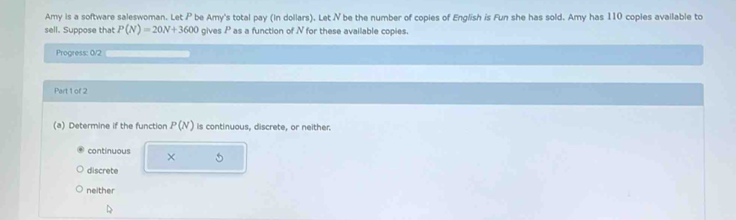 Amy is a software saleswoman. Let P be Amy's total pay (In dollars). Let N be the number of copies of English is Fun she has sold. Amy has 110 coples available to
sell. Suppose that P(N)=20N+3600 gives P as a function of N for these available copies.
Progress: 0/2
Part 1 of 2
(a) Determine if the function P(N) is continuous, discrete, or neither.
continuous ×
discrete
neither