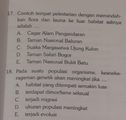 Contoh tempat pelestarian dengan memindah-
kan flora dan fauna ke luar habitat aslinya
adalah ....
A. Cagar Alam Pangandaran
B. Taman Nasional Baluran
C. Suaka Margasatwa Ujung Kulon
D. Taman Safari Bogor
E. Taman Nasional Bukit Batu
18. Pada suatu populasi organisme, keaneka-
ragaman genetik akan meningkat jika ....
A. habitat yang ditempati semakin luas
B. terdapat dimorfisme seksual
C. terjadi migrasi
D. ukuran populasi meningkat
E. terjadi evolusi